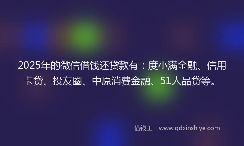 2025年的微信借钱还贷款有：度小满金融、信用卡贷、投友圈、中原消费金融、51人品贷等。