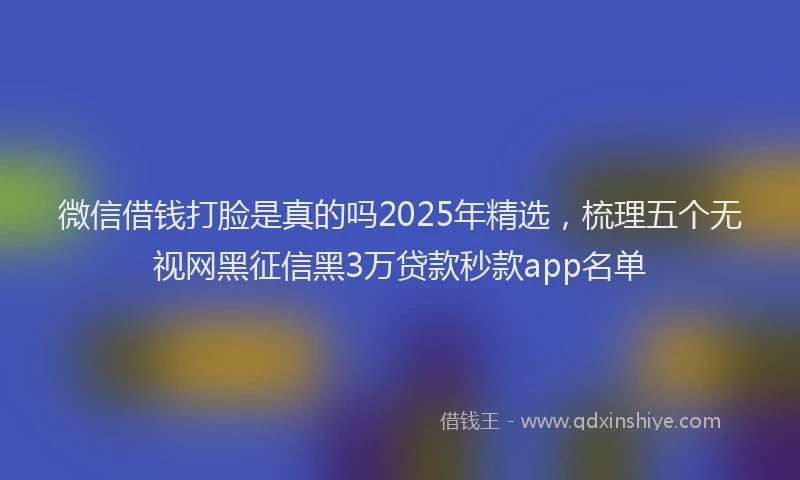 微信借钱打脸是真的吗2025年精选，梳理五个无视网黑征信黑3万贷款秒款app名单