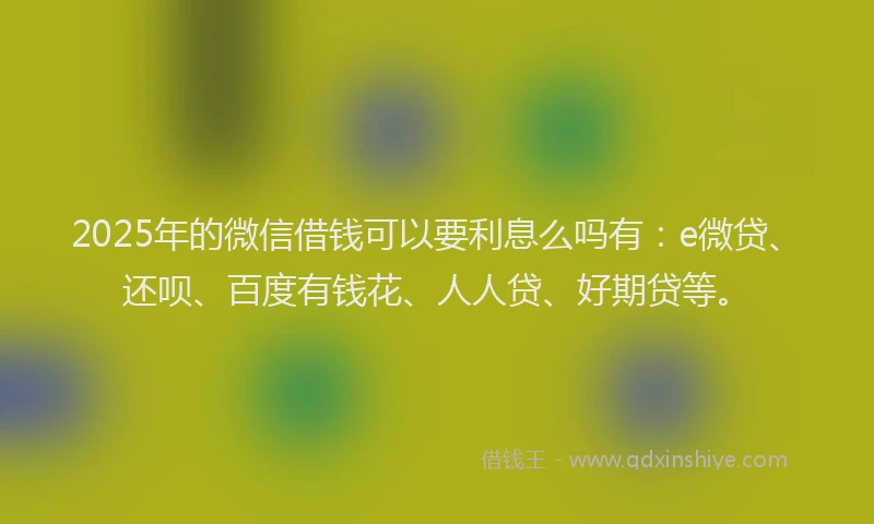 2025年的微信借钱可以要利息么吗有：e微贷、还呗、百度有钱花、人人贷、好期贷等。