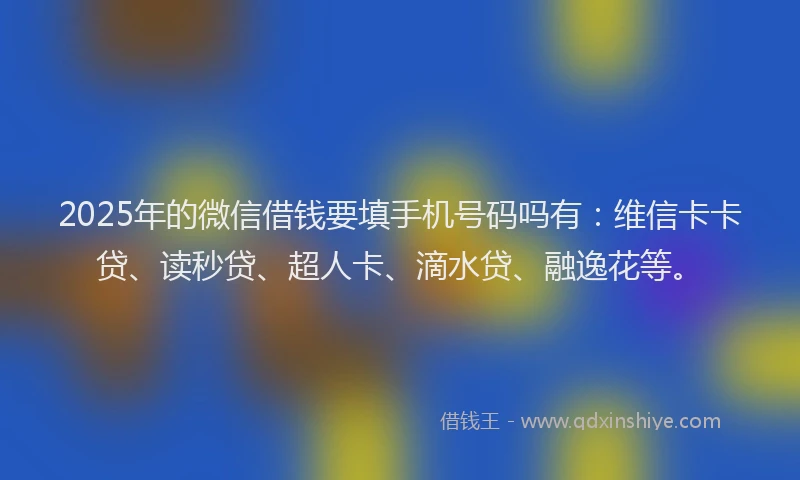 2025年的微信借钱要填手机号码吗有：维信卡卡贷、读秒贷、超人卡、滴水贷、融逸花等。