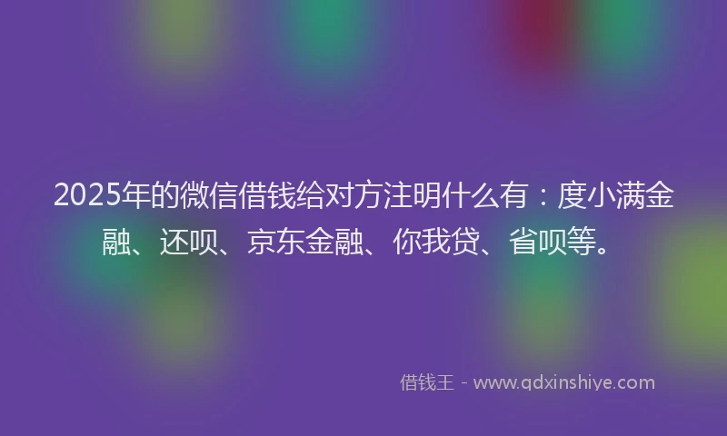 2025年的微信借钱给对方注明什么有：度小满金融、还呗、京东金融、你我贷、省呗等。