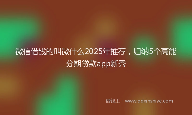 微信借钱的叫微什么2025年推荐，归纳5个高能分期贷款app新秀