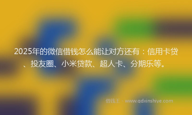 2025年的微信借钱怎么能让对方还有：信用卡贷、投友圈、小米贷款、超人卡、分期乐等。