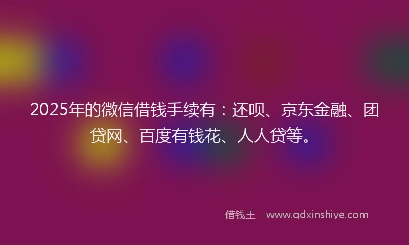 2025年的微信借钱手续有：还呗、京东金融、团贷网、百度有钱花、人人贷等。