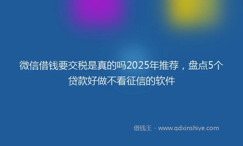 微信借钱要交税是真的吗2025年推荐，盘点5个贷款好做不看征信的软件
