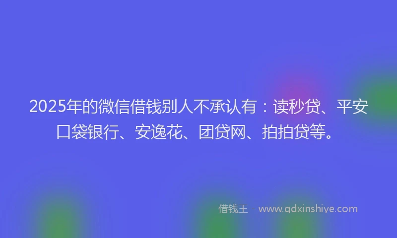 2025年的微信借钱别人不承认有：读秒贷、平安口袋银行、安逸花、团贷网、拍拍贷等。