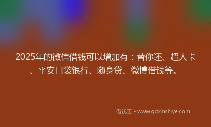2025年的微信借钱可以增加有：替你还、超人卡、平安口袋银行、随身贷、微博借钱等。