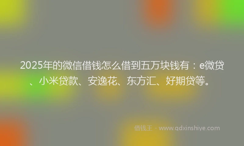 2025年的微信借钱怎么借到五万块钱有：e微贷、小米贷款、安逸花、东方汇、好期贷等。