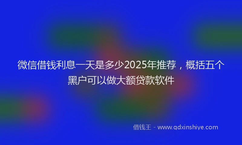 微信借钱利息一天是多少2025年推荐，概括五个黑户可以做大额贷款软件