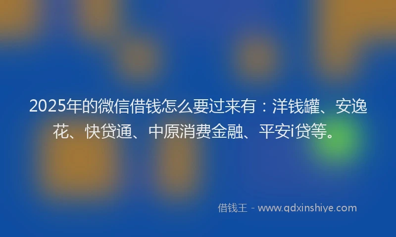 2025年的微信借钱怎么要过来有：洋钱罐、安逸花、快贷通、中原消费金融、平安i贷等。