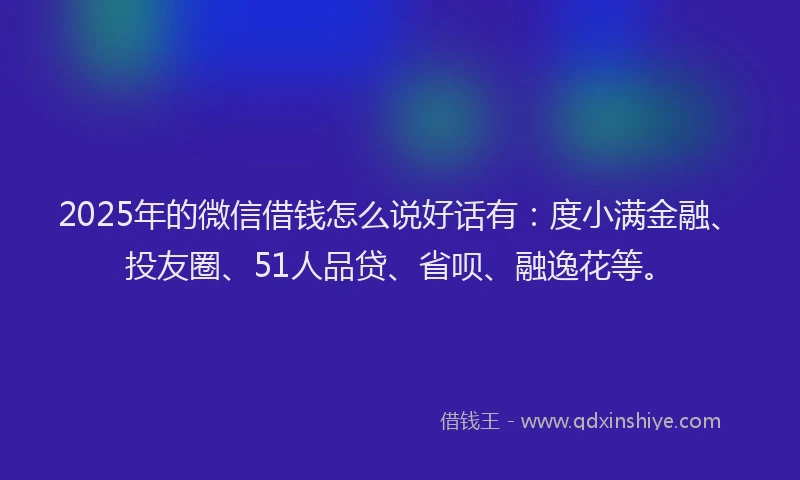 2025年的微信借钱怎么说好话有：度小满金融、投友圈、51人品贷、省呗、融逸花等。