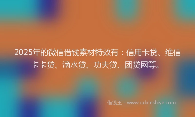 2025年的微信借钱素材特效有：信用卡贷、维信卡卡贷、滴水贷、功夫贷、团贷网等。