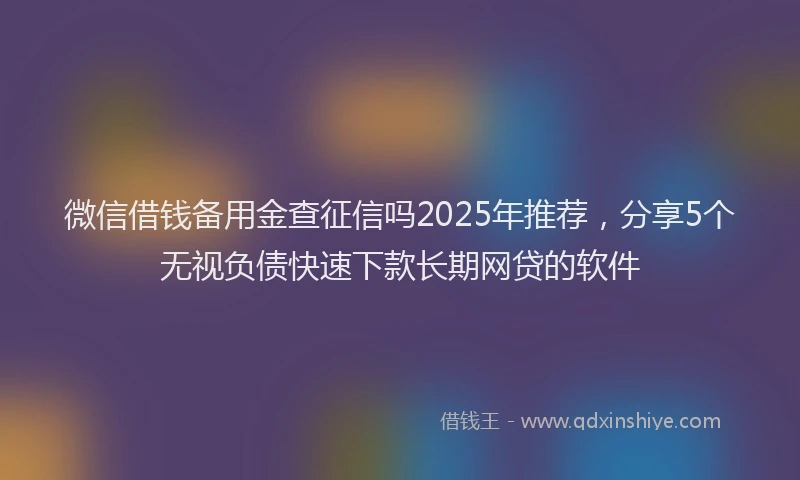 微信借钱备用金查征信吗2025年推荐，分享5个无视负债快速下款长期网贷的软件