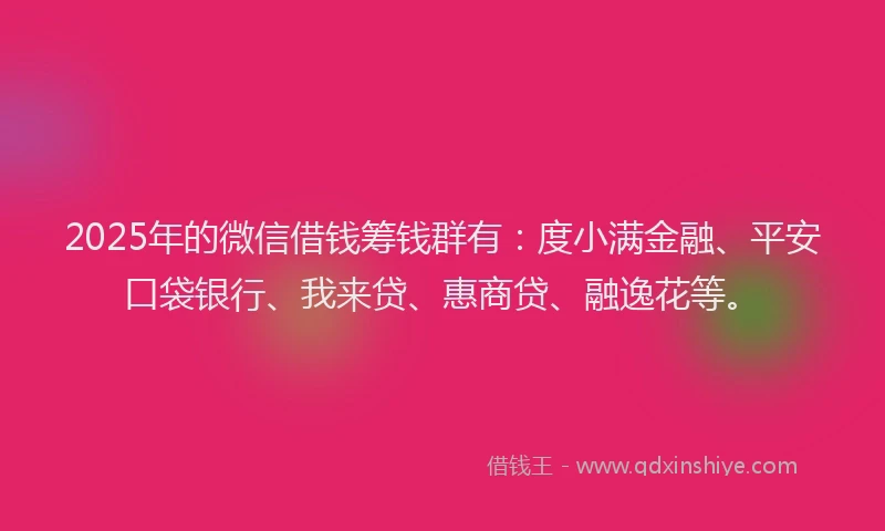 2025年的微信借钱筹钱群有：度小满金融、平安口袋银行、我来贷、惠商贷、融逸花等。