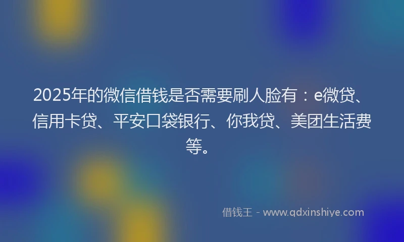2025年的微信借钱是否需要刷人脸有：e微贷、信用卡贷、平安口袋银行、你我贷、美团生活费等。