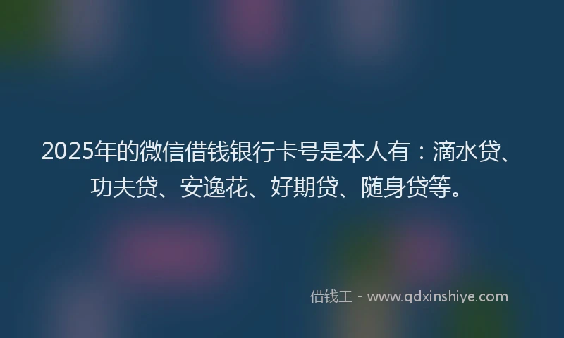 2025年的微信借钱银行卡号是本人有：滴水贷、功夫贷、安逸花、好期贷、随身贷等。