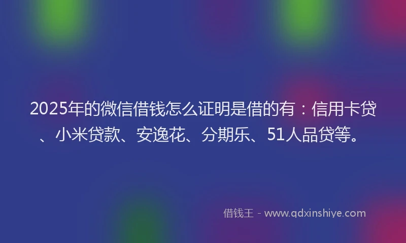 2025年的微信借钱怎么证明是借的有：信用卡贷、小米贷款、安逸花、分期乐、51人品贷等。