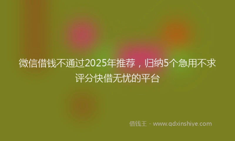 微信借钱不通过2025年推荐，归纳5个急用不求评分快借无忧的平台