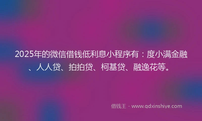 2025年的微信借钱低利息小程序有：度小满金融、人人贷、拍拍贷、柯基贷、融逸花等。
