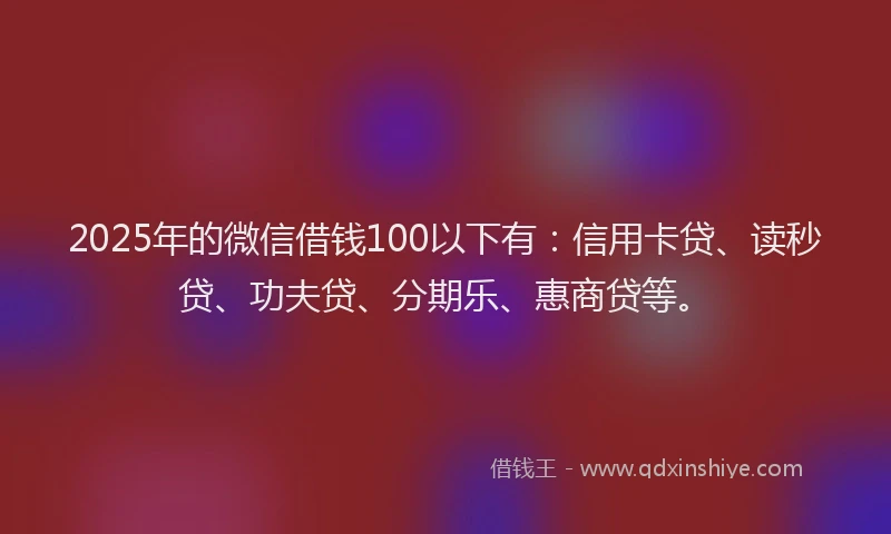 2025年的微信借钱100以下有：信用卡贷、读秒贷、功夫贷、分期乐、惠商贷等。