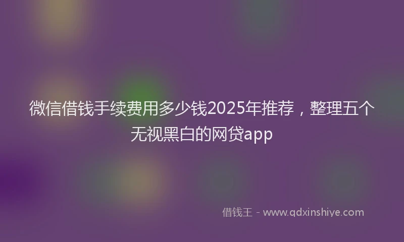 微信借钱手续费用多少钱2025年推荐，整理五个无视黑白的网贷app