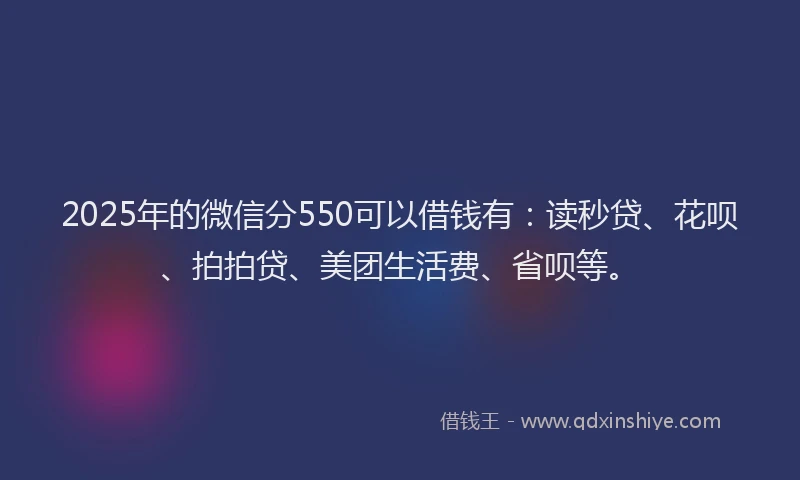 2025年的微信分550可以借钱有：读秒贷、花呗、拍拍贷、美团生活费、省呗等。