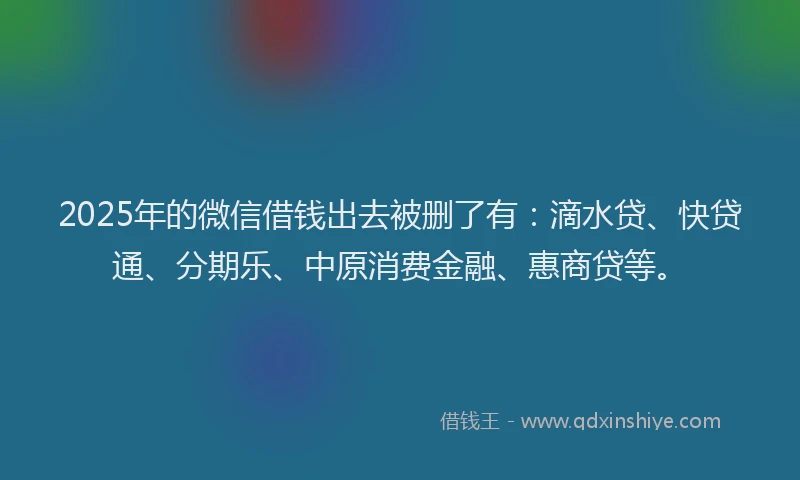 2025年的微信借钱出去被删了有：滴水贷、快贷通、分期乐、中原消费金融、惠商贷等。