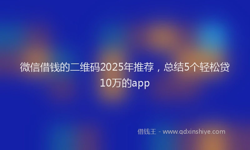 微信借钱的二维码2025年推荐，总结5个轻松贷10万的app