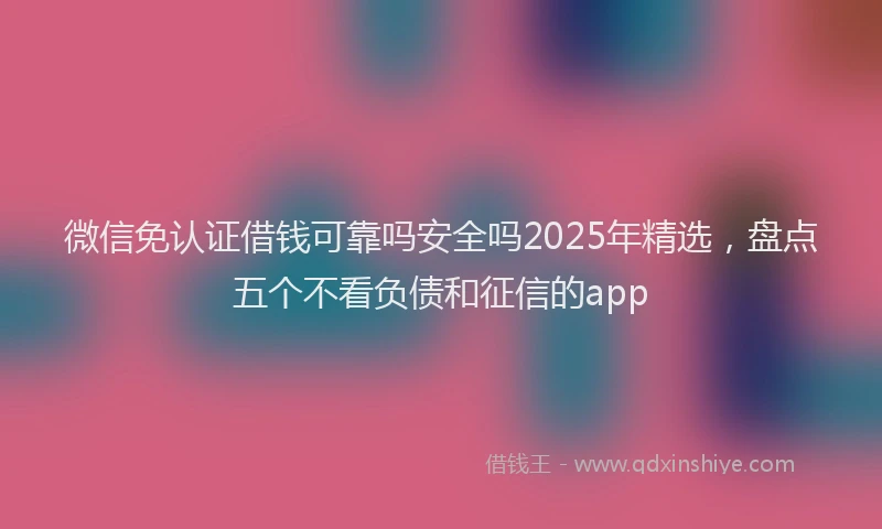微信免认证借钱可靠吗安全吗2025年精选，盘点五个不看负债和征信的app