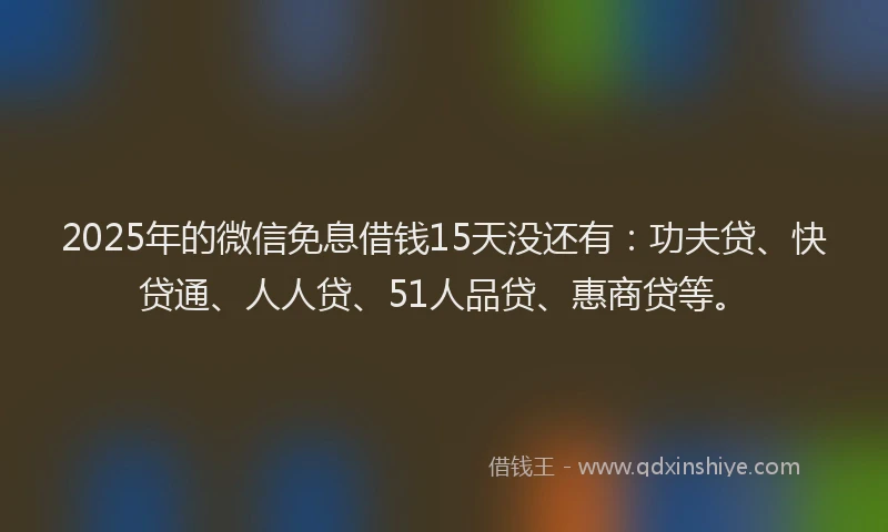 2025年的微信免息借钱15天没还有：功夫贷、快贷通、人人贷、51人品贷、惠商贷等。