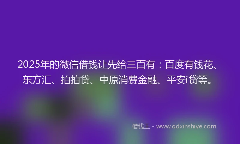 2025年的微信借钱让先给三百有：百度有钱花、东方汇、拍拍贷、中原消费金融、平安i贷等。