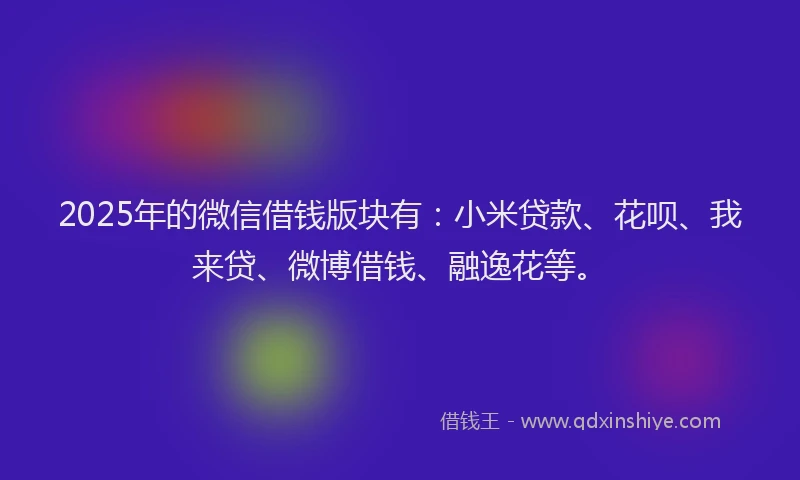 2025年的微信借钱版块有：小米贷款、花呗、我来贷、微博借钱、融逸花等。