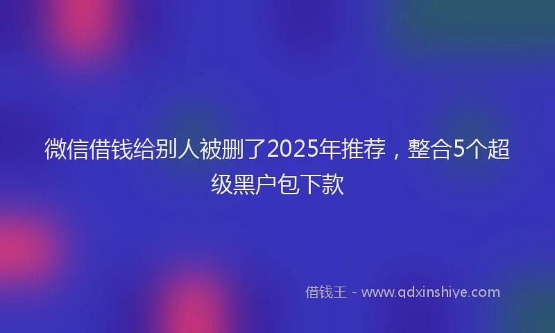 微信借钱给别人被删了2025年推荐，整合5个超级黑户包下款