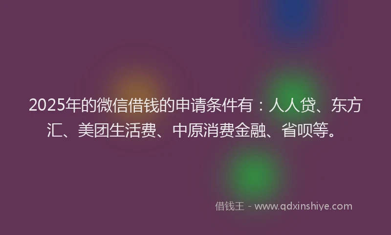 2025年的微信借钱的申请条件有：人人贷、东方汇、美团生活费、中原消费金融、省呗等。