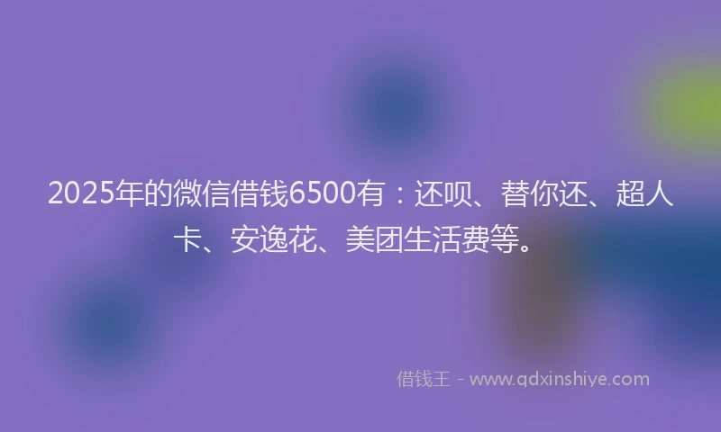 2025年的微信借钱6500有：还呗、替你还、超人卡、安逸花、美团生活费等。