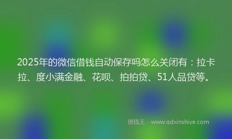 2025年的微信借钱自动保存吗怎么关闭有：拉卡拉、度小满金融、花呗、拍拍贷、51人品贷等。