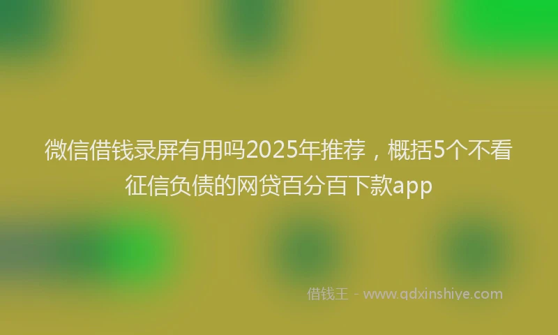 微信借钱录屏有用吗2025年推荐，概括5个不看征信负债的网贷百分百下款app
