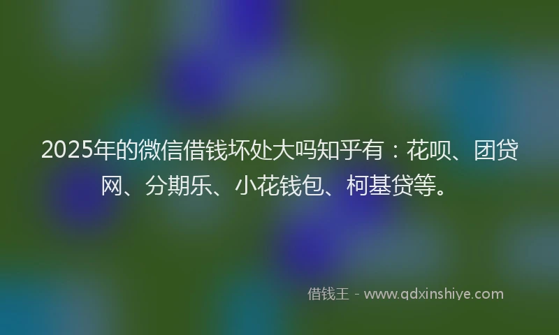 2025年的微信借钱坏处大吗知乎有：花呗、团贷网、分期乐、小花钱包、柯基贷等。