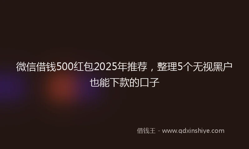 微信借钱500红包2025年推荐，整理5个无视黑户也能下款的口子