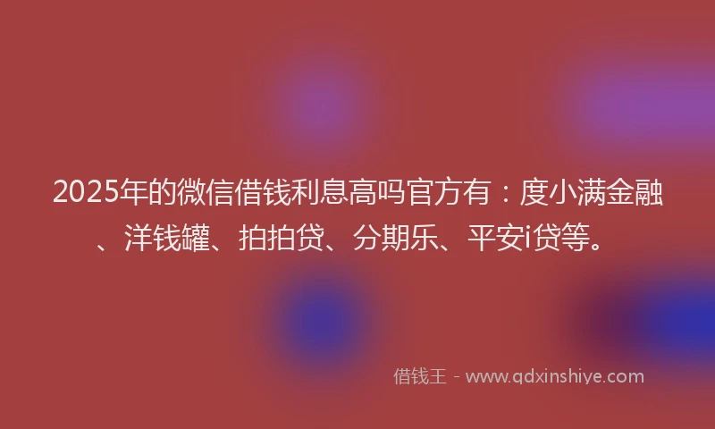 2025年的微信借钱利息高吗官方有：度小满金融、洋钱罐、拍拍贷、分期乐、平安i贷等。