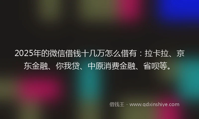 2025年的微信借钱十几万怎么借有：拉卡拉、京东金融、你我贷、中原消费金融、省呗等。