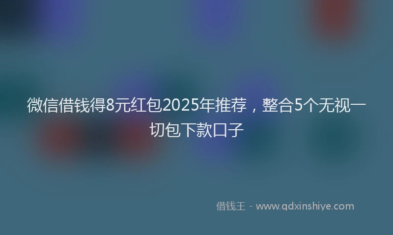 微信借钱得8元红包2025年推荐，整合5个无视一切包下款口子