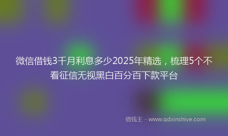 微信借钱3千月利息多少2025年精选，梳理5个不看征信无视黑白百分百下款平台