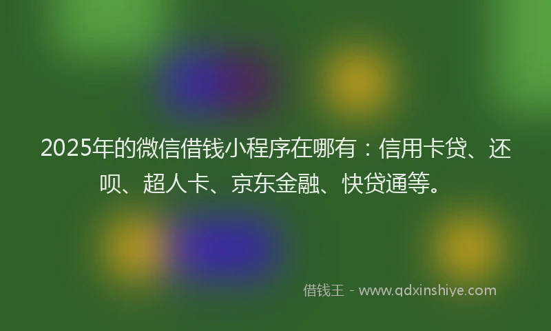 2025年的微信借钱小程序在哪有：信用卡贷、还呗、超人卡、京东金融、快贷通等。