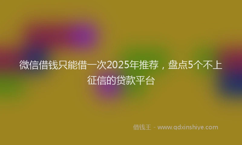微信借钱只能借一次2025年推荐，盘点5个不上征信的贷款平台