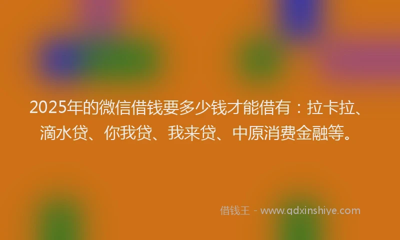 2025年的微信借钱要多少钱才能借有：拉卡拉、滴水贷、你我贷、我来贷、中原消费金融等。