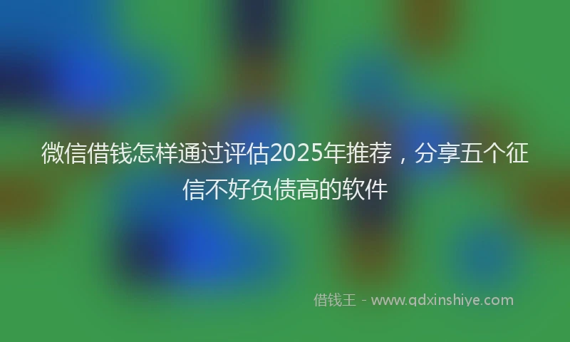 微信借钱怎样通过评估2025年推荐，分享五个征信不好负债高的软件