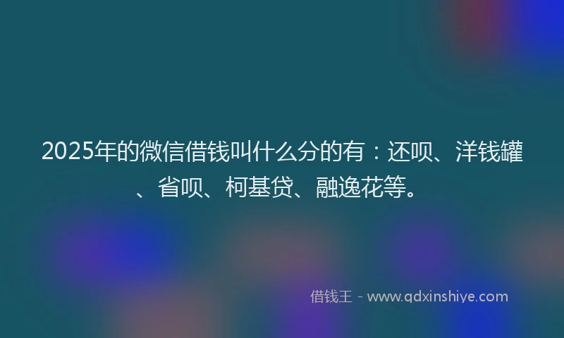 2025年的微信借钱叫什么分的有：还呗、洋钱罐、省呗、柯基贷、融逸花等。