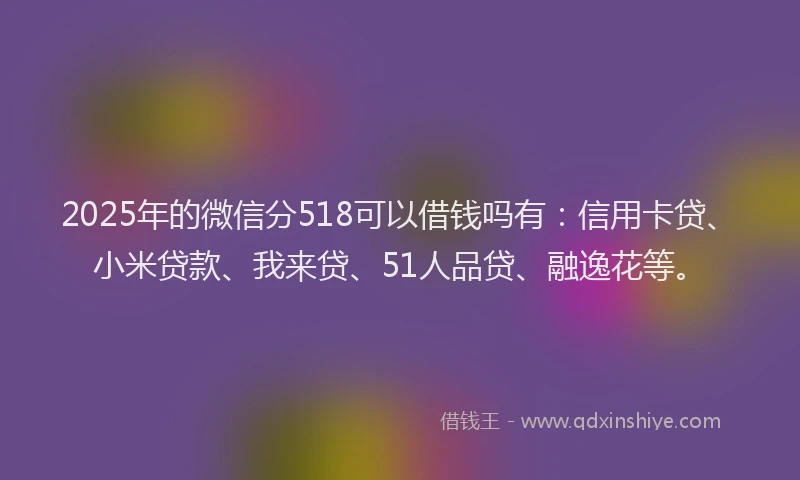 2025年的微信分518可以借钱吗有：信用卡贷、小米贷款、我来贷、51人品贷、融逸花等。