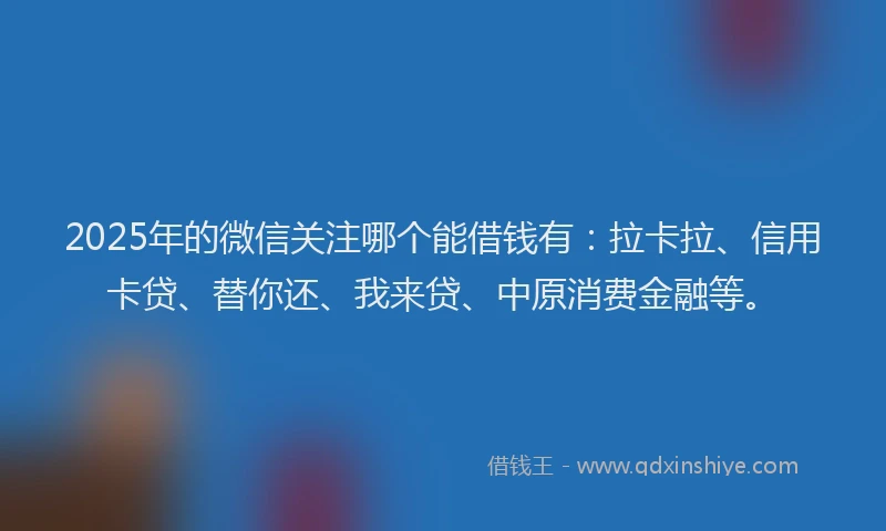 2025年的微信关注哪个能借钱有：拉卡拉、信用卡贷、替你还、我来贷、中原消费金融等。